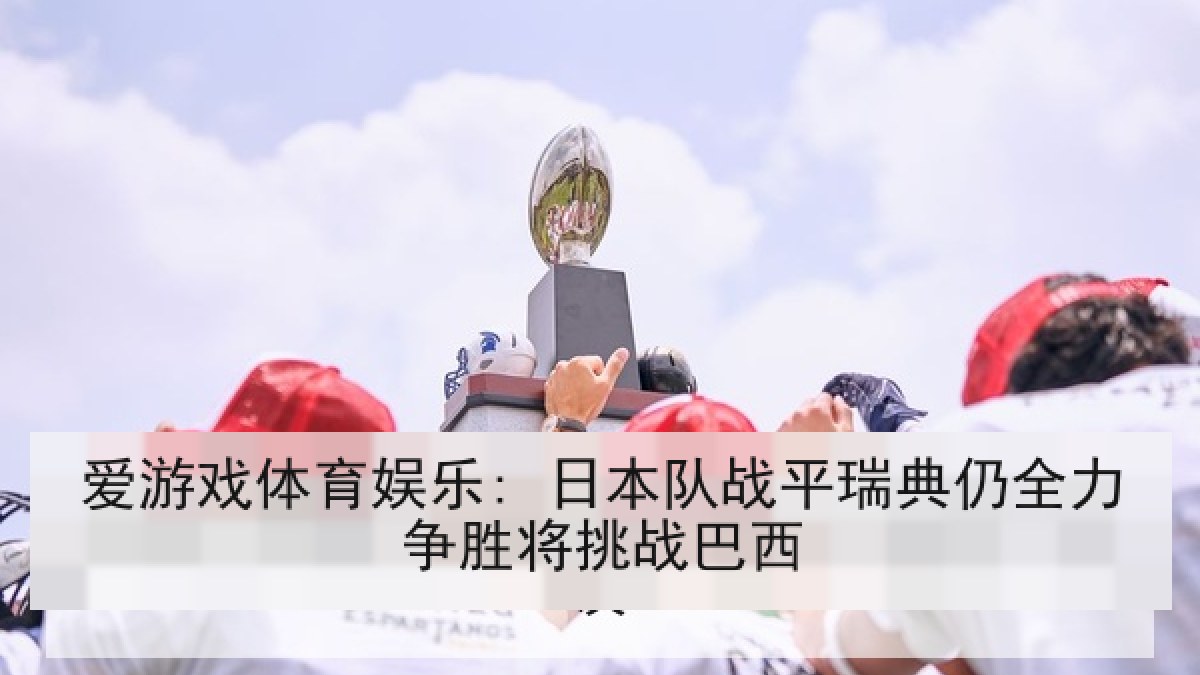 爱游戏体育娱乐: 日本队战平瑞典仍全力争胜将挑战巴西